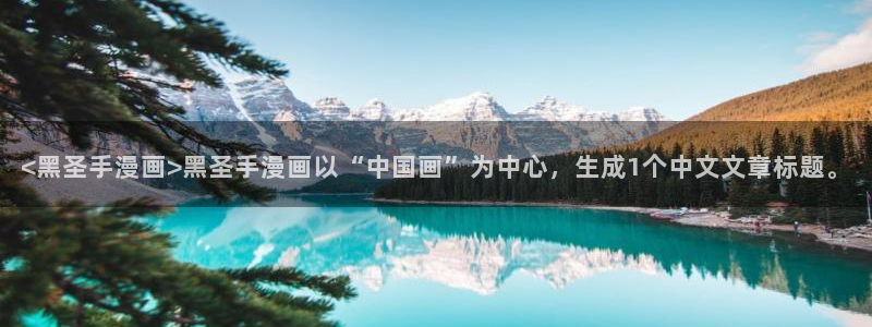 虫虫漫画app免费版：<黑圣手漫画>黑圣手漫画以“中国画”为中心，生成1个中文文章标题。