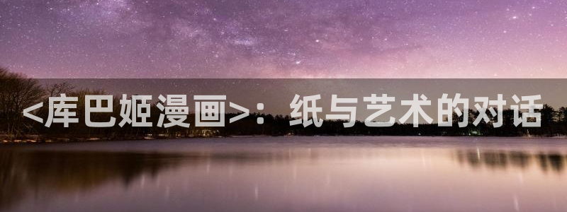 虫虫漫画在线阅读免费阅读：<库巴姬漫画>：纸与艺术的对话